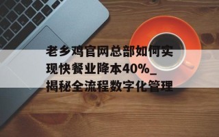 老乡鸡官网总部如何实现快餐业降本40%_揭秘全流程数字化管理