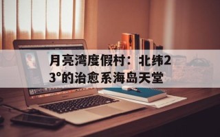月亮湾度假村：北纬23°的治愈系海岛天堂