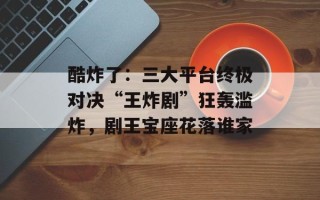 酷炸了：三大平台终极对决“王炸剧”狂轰滥炸，剧王宝座花落谁家