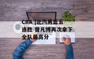 CBA |北汽男篮五连胜 曾凡博再次拿下全队最高分