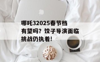 哪吒32025春节档有望吗？饺子导演面临挑战仍执着!