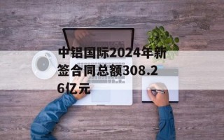 中铝国际2024年新签合同总额308.26亿元