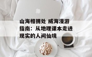 山海相拥处 威海漫游指南：从地理课本走进现实的人间仙境