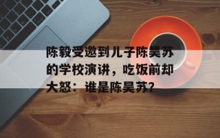 陈毅受邀到儿子陈昊苏的学校演讲，吃饭前却大怒：谁是陈昊苏？