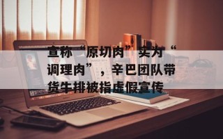 宣称“原切肉”实为“调理肉”，辛巴团队带货牛排被指虚假宣传