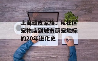 上海顽皮家族：从社区宠物店到城市萌宠地标的20年进化史