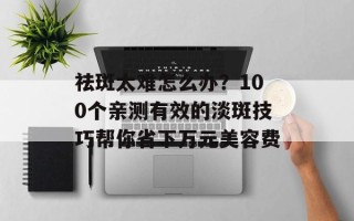 祛斑太难怎么办？100个亲测有效的淡斑技巧帮你省下万元美容费
