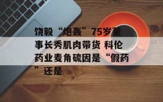 饶毅“炮轰”75岁董事长秀肌肉带货 科伦药业麦角硫因是“假药”还是