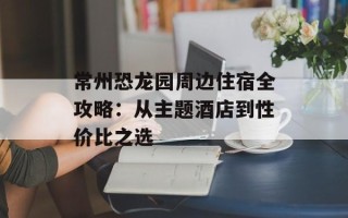 常州恐龙园周边住宿全攻略：从主题酒店到性价比之选