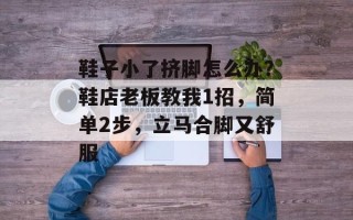 鞋子小了挤脚怎么办？鞋店老板教我1招，简单2步，立马合脚又舒服