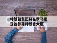 特朗普集团将在罗马尼亚首都建特朗普大厦