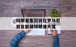 特朗普集团将在罗马尼亚首都建特朗普大厦