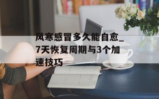 风寒感冒多久能自愈_7天恢复周期与3个加速技巧
