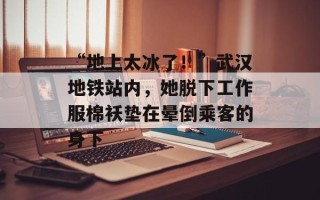 “地上太冰了！”武汉地铁站内，她脱下工作服棉袄垫在晕倒乘客的身下