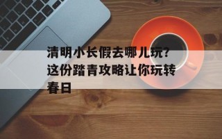 清明小长假去哪儿玩？这份踏青攻略让你玩转春日