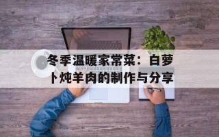 冬季温暖家常菜：白萝卜炖羊肉的制作与分享