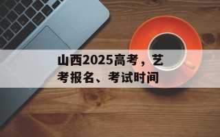 山西2025高考，艺考报名、考试时间