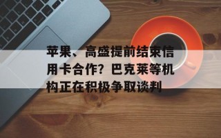 苹果、高盛提前结束信用卡合作？巴克莱等机构正在积极争取谈判