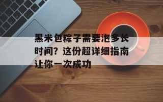 黑米包粽子需要泡多长时间？这份超详细指南让你一次成功