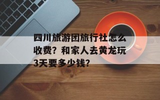四川旅游团旅行社怎么收费？和家人去黄龙玩3天要多少钱？