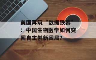 美国再筑“数据铁幕”：中国生物医学如何突围自主创新困局？