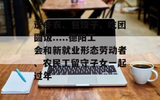 送冬衣、包饺子、吃团圆饭.....德阳工会和新就业形态劳动者、农民工留守子女一起过年