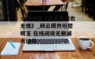 小说阅读《道是有情也无情》_顾云朗齐珩楚明玉 在线阅读无删减大结局