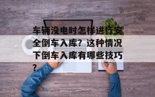 车辆没电时怎样进行安全倒车入库？这种情况下倒车入库有哪些技巧？