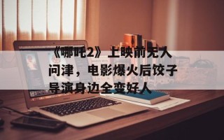 《哪吒2》上映前无人问津，电影爆火后饺子导演身边全变好人