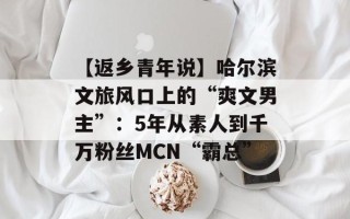 【返乡青年说】哈尔滨文旅风口上的“爽文男主”：5年从素人到千万粉丝MCN“霸总”