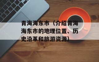 青海海东市（介绍青海海东市的地理位置、历史沿革和旅游资源）