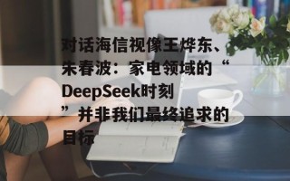 对话海信视像王烨东、朱春波：家电领域的“DeepSeek时刻”并非我们最终追求的目标