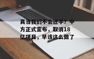 真当我们不会还手？中方正式宣布，取消18亿项目，早该这么做了
