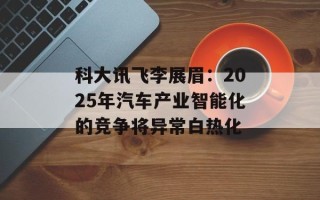 科大讯飞李展眉：2025年汽车产业智能化的竞争将异常白热化