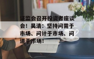 证监会召开投资者座谈会！吴清：坚持问需于市场、问计于市场、问道于市场！