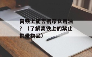 高铁上能否携带食用油？（了解高铁上的禁止携带物品）
