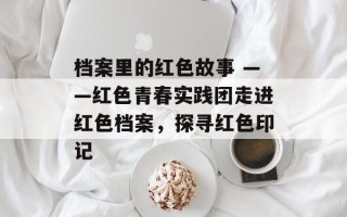 档案里的红色故事 ——红色青春实践团走进红色档案，探寻红色印记