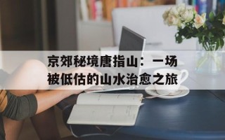 京郊秘境唐指山：一场被低估的山水治愈之旅