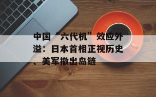 中国“六代机”效应外溢：日本首相正视历史、美军撤出岛链