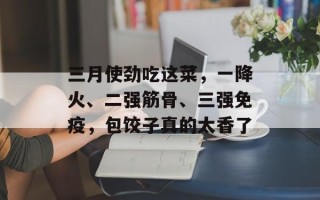三月使劲吃这菜，一降火、二强筋骨、三强免疫，包饺子真的太香了