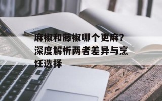 麻椒和藤椒哪个更麻？深度解析两者差异与烹饪选择