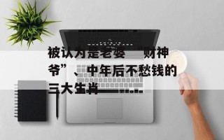 被认为是老婆 “财神爷”、中年后不愁钱的三大生肖