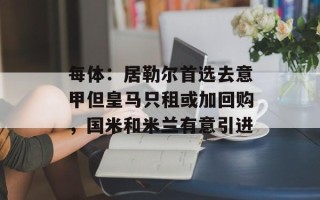 每体：居勒尔首选去意甲但皇马只租或加回购，国米和米兰有意引进