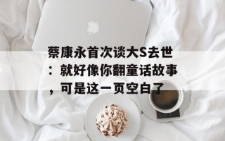 蔡康永首次谈大S去世：就好像你翻童话故事，可是这一页空白了