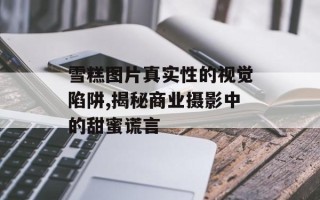 雪糕图片真实性的视觉陷阱,揭秘商业摄影中的甜蜜谎言