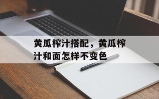 黄瓜榨汁搭配，黄瓜榨汁和面怎样不变色