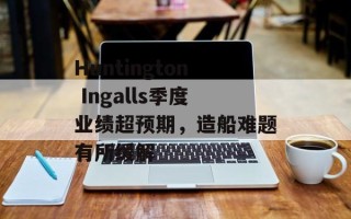 Huntington Ingalls季度业绩超预期，造船难题有所缓解
