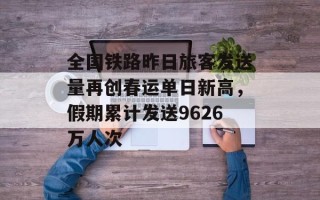 全国铁路昨日旅客发送量再创春运单日新高，假期累计发送9626万人次