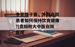 冬至饺子香， *** 白斑患者如何保持饮食健康?|贵阳附大中医白斑医院