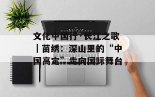 文化中国行·长江之歌｜苗绣：深山里的“中国高定”走向国际舞台